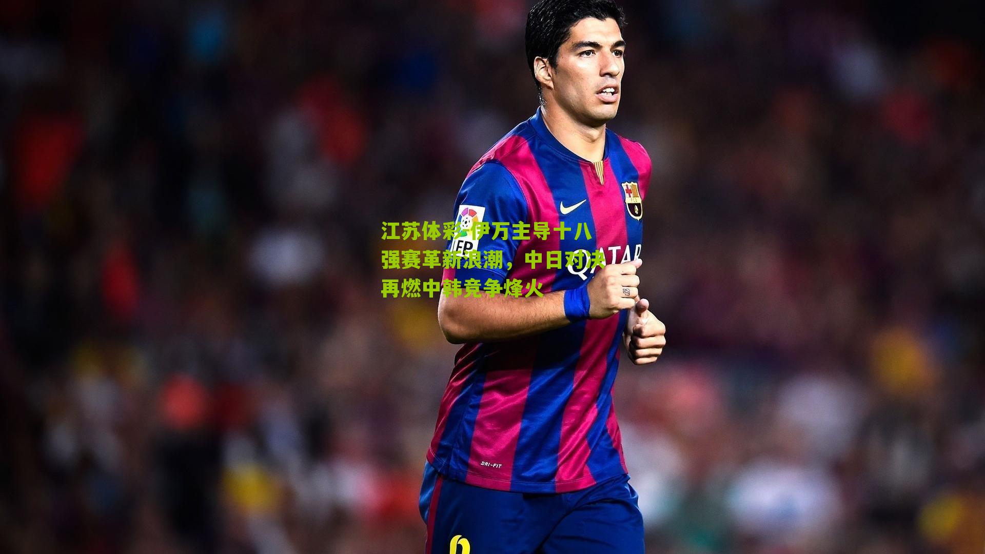 江苏体彩-伊万主导十八强赛革新浪潮，中日对决再燃中韩竞争烽火